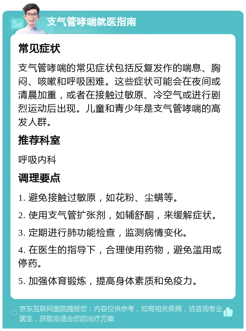 支气管哮喘就医指南 常见症状 支气管哮喘的常见症状包括反复发作的喘息、胸闷、咳嗽和呼吸困难。这些症状可能会在夜间或清晨加重，或者在接触过敏原、冷空气或进行剧烈运动后出现。儿童和青少年是支气管哮喘的高发人群。 推荐科室 呼吸内科 调理要点 1. 避免接触过敏原，如花粉、尘螨等。 2. 使用支气管扩张剂，如辅舒酮，来缓解症状。 3. 定期进行肺功能检查，监测病情变化。 4. 在医生的指导下，合理使用药物，避免滥用或停药。 5. 加强体育锻炼，提高身体素质和免疫力。