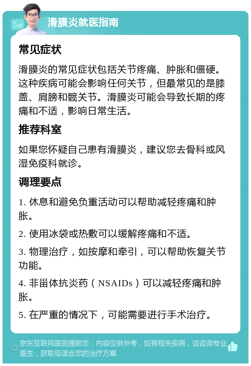 滑膜炎就医指南 常见症状 滑膜炎的常见症状包括关节疼痛、肿胀和僵硬。这种疾病可能会影响任何关节，但最常见的是膝盖、肩膀和髋关节。滑膜炎可能会导致长期的疼痛和不适，影响日常生活。 推荐科室 如果您怀疑自己患有滑膜炎，建议您去骨科或风湿免疫科就诊。 调理要点 1. 休息和避免负重活动可以帮助减轻疼痛和肿胀。 2. 使用冰袋或热敷可以缓解疼痛和不适。 3. 物理治疗，如按摩和牵引，可以帮助恢复关节功能。 4. 非甾体抗炎药（NSAIDs）可以减轻疼痛和肿胀。 5. 在严重的情况下，可能需要进行手术治疗。