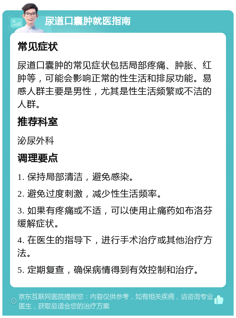 尿道口囊肿就医指南 常见症状 尿道口囊肿的常见症状包括局部疼痛、肿胀、红肿等，可能会影响正常的性生活和排尿功能。易感人群主要是男性，尤其是性生活频繁或不洁的人群。 推荐科室 泌尿外科 调理要点 1. 保持局部清洁，避免感染。 2. 避免过度刺激，减少性生活频率。 3. 如果有疼痛或不适，可以使用止痛药如布洛芬缓解症状。 4. 在医生的指导下，进行手术治疗或其他治疗方法。 5. 定期复查，确保病情得到有效控制和治疗。