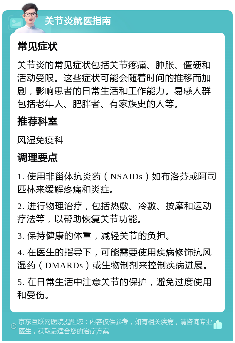 关节炎就医指南 常见症状 关节炎的常见症状包括关节疼痛、肿胀、僵硬和活动受限。这些症状可能会随着时间的推移而加剧，影响患者的日常生活和工作能力。易感人群包括老年人、肥胖者、有家族史的人等。 推荐科室 风湿免疫科 调理要点 1. 使用非甾体抗炎药（NSAIDs）如布洛芬或阿司匹林来缓解疼痛和炎症。 2. 进行物理治疗，包括热敷、冷敷、按摩和运动疗法等，以帮助恢复关节功能。 3. 保持健康的体重，减轻关节的负担。 4. 在医生的指导下，可能需要使用疾病修饰抗风湿药（DMARDs）或生物制剂来控制疾病进展。 5. 在日常生活中注意关节的保护，避免过度使用和受伤。