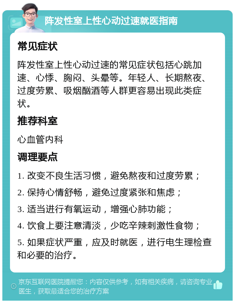 阵发性室上性心动过速就医指南 常见症状 阵发性室上性心动过速的常见症状包括心跳加速、心悸、胸闷、头晕等。年轻人、长期熬夜、过度劳累、吸烟酗酒等人群更容易出现此类症状。 推荐科室 心血管内科 调理要点 1. 改变不良生活习惯，避免熬夜和过度劳累； 2. 保持心情舒畅，避免过度紧张和焦虑； 3. 适当进行有氧运动，增强心肺功能； 4. 饮食上要注意清淡，少吃辛辣刺激性食物； 5. 如果症状严重，应及时就医，进行电生理检查和必要的治疗。