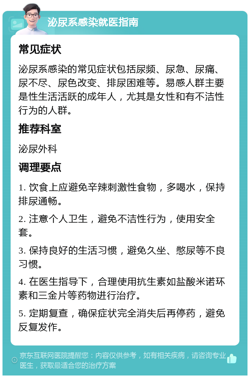 泌尿系感染就医指南 常见症状 泌尿系感染的常见症状包括尿频、尿急、尿痛、尿不尽、尿色改变、排尿困难等。易感人群主要是性生活活跃的成年人，尤其是女性和有不洁性行为的人群。 推荐科室 泌尿外科 调理要点 1. 饮食上应避免辛辣刺激性食物，多喝水，保持排尿通畅。 2. 注意个人卫生，避免不洁性行为，使用安全套。 3. 保持良好的生活习惯，避免久坐、憋尿等不良习惯。 4. 在医生指导下，合理使用抗生素如盐酸米诺环素和三金片等药物进行治疗。 5. 定期复查，确保症状完全消失后再停药，避免反复发作。