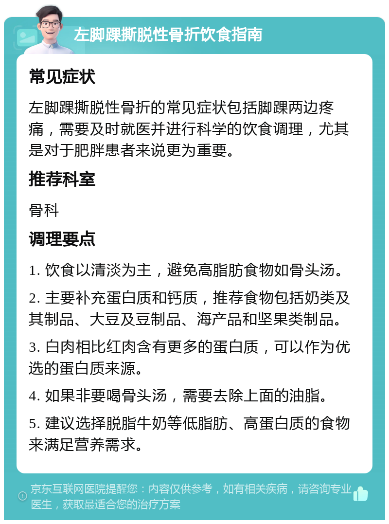 左脚踝撕脱性骨折饮食指南 常见症状 左脚踝撕脱性骨折的常见症状包括脚踝两边疼痛，需要及时就医并进行科学的饮食调理，尤其是对于肥胖患者来说更为重要。 推荐科室 骨科 调理要点 1. 饮食以清淡为主，避免高脂肪食物如骨头汤。 2. 主要补充蛋白质和钙质，推荐食物包括奶类及其制品、大豆及豆制品、海产品和坚果类制品。 3. 白肉相比红肉含有更多的蛋白质，可以作为优选的蛋白质来源。 4. 如果非要喝骨头汤，需要去除上面的油脂。 5. 建议选择脱脂牛奶等低脂肪、高蛋白质的食物来满足营养需求。