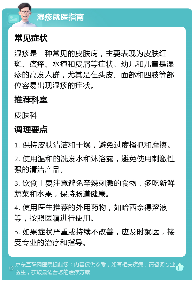 湿疹就医指南 常见症状 湿疹是一种常见的皮肤病，主要表现为皮肤红斑、瘙痒、水疱和皮屑等症状。幼儿和儿童是湿疹的高发人群，尤其是在头皮、面部和四肢等部位容易出现湿疹的症状。 推荐科室 皮肤科 调理要点 1. 保持皮肤清洁和干燥，避免过度搔抓和摩擦。 2. 使用温和的洗发水和沐浴露，避免使用刺激性强的清洁产品。 3. 饮食上要注意避免辛辣刺激的食物，多吃新鲜蔬菜和水果，保持肠道健康。 4. 使用医生推荐的外用药物，如哈西奈得溶液等，按照医嘱进行使用。 5. 如果症状严重或持续不改善，应及时就医，接受专业的治疗和指导。