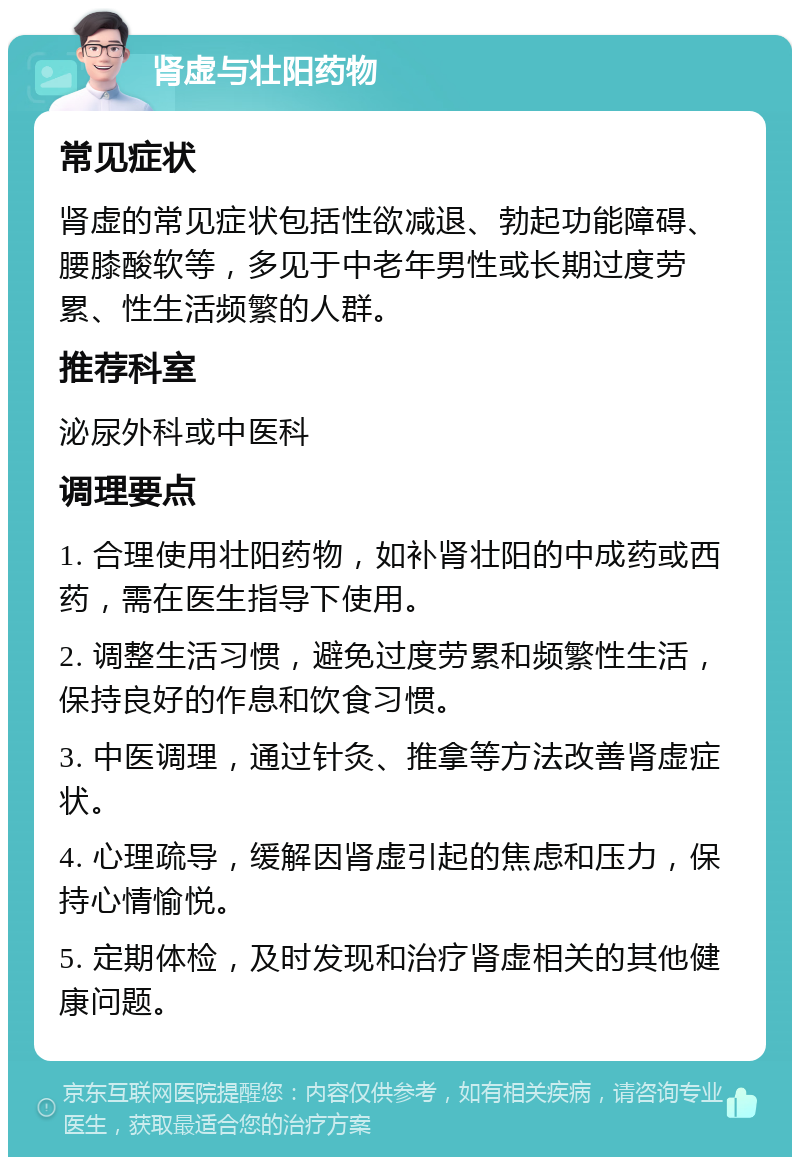 肾虚与壮阳药物 常见症状 肾虚的常见症状包括性欲减退、勃起功能障碍、腰膝酸软等，多见于中老年男性或长期过度劳累、性生活频繁的人群。 推荐科室 泌尿外科或中医科 调理要点 1. 合理使用壮阳药物，如补肾壮阳的中成药或西药，需在医生指导下使用。 2. 调整生活习惯，避免过度劳累和频繁性生活，保持良好的作息和饮食习惯。 3. 中医调理，通过针灸、推拿等方法改善肾虚症状。 4. 心理疏导，缓解因肾虚引起的焦虑和压力，保持心情愉悦。 5. 定期体检，及时发现和治疗肾虚相关的其他健康问题。