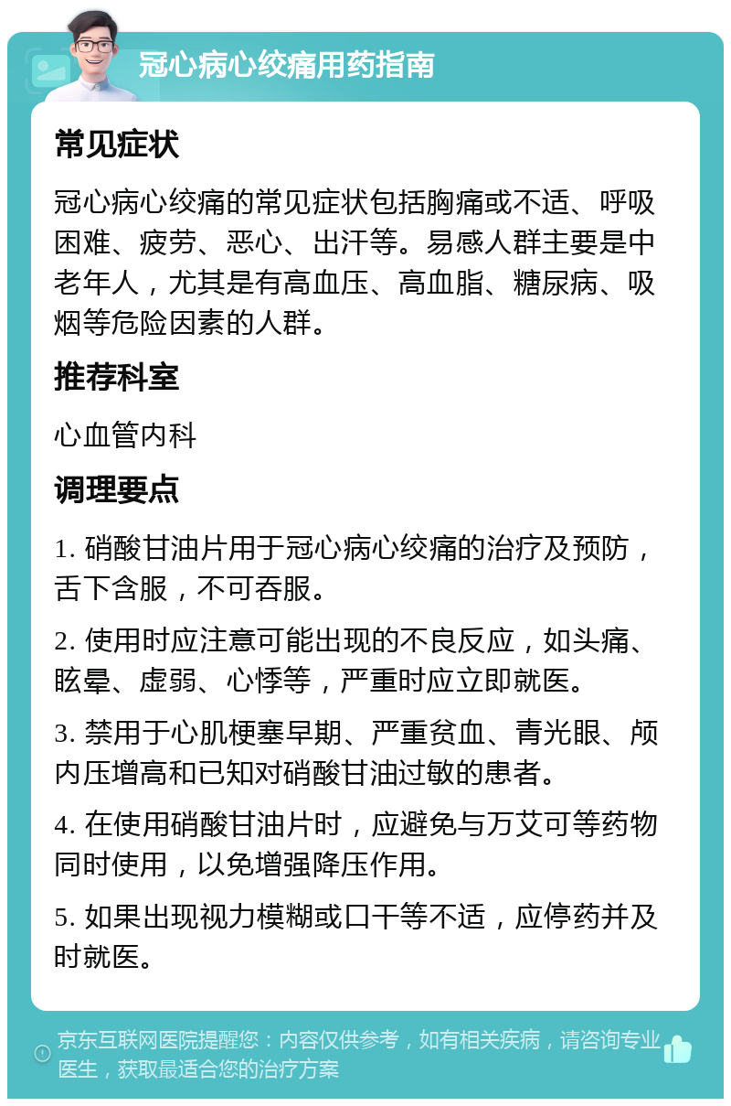 冠心病心绞痛用药指南 常见症状 冠心病心绞痛的常见症状包括胸痛或不适、呼吸困难、疲劳、恶心、出汗等。易感人群主要是中老年人，尤其是有高血压、高血脂、糖尿病、吸烟等危险因素的人群。 推荐科室 心血管内科 调理要点 1. 硝酸甘油片用于冠心病心绞痛的治疗及预防，舌下含服，不可吞服。 2. 使用时应注意可能出现的不良反应，如头痛、眩晕、虚弱、心悸等，严重时应立即就医。 3. 禁用于心肌梗塞早期、严重贫血、青光眼、颅内压增高和已知对硝酸甘油过敏的患者。 4. 在使用硝酸甘油片时，应避免与万艾可等药物同时使用，以免增强降压作用。 5. 如果出现视力模糊或口干等不适，应停药并及时就医。