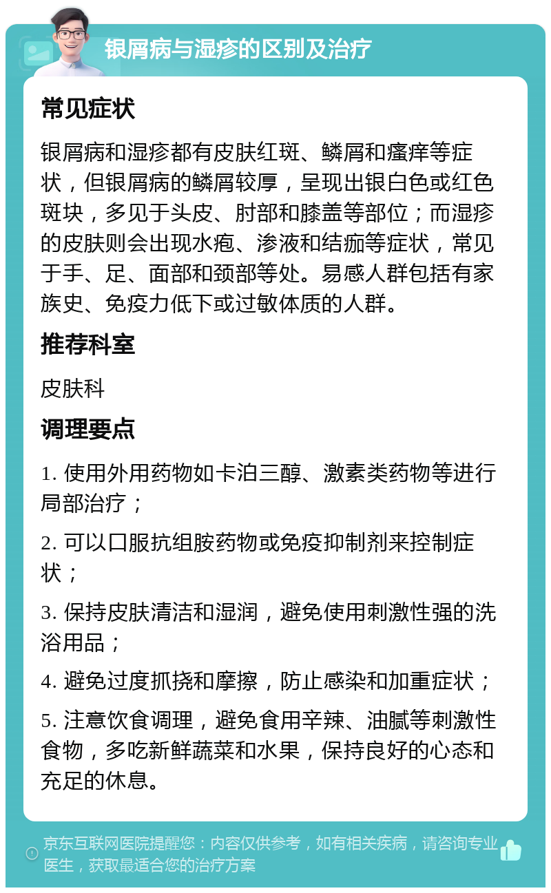 银屑病与湿疹的区别及治疗 常见症状 银屑病和湿疹都有皮肤红斑、鳞屑和瘙痒等症状，但银屑病的鳞屑较厚，呈现出银白色或红色斑块，多见于头皮、肘部和膝盖等部位；而湿疹的皮肤则会出现水疱、渗液和结痂等症状，常见于手、足、面部和颈部等处。易感人群包括有家族史、免疫力低下或过敏体质的人群。 推荐科室 皮肤科 调理要点 1. 使用外用药物如卡泊三醇、激素类药物等进行局部治疗； 2. 可以口服抗组胺药物或免疫抑制剂来控制症状； 3. 保持皮肤清洁和湿润，避免使用刺激性强的洗浴用品； 4. 避免过度抓挠和摩擦，防止感染和加重症状； 5. 注意饮食调理，避免食用辛辣、油腻等刺激性食物，多吃新鲜蔬菜和水果，保持良好的心态和充足的休息。