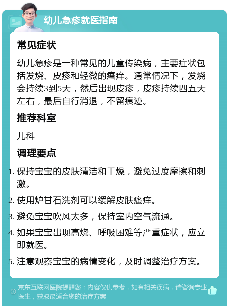 幼儿急疹就医指南 常见症状 幼儿急疹是一种常见的儿童传染病，主要症状包括发烧、皮疹和轻微的瘙痒。通常情况下，发烧会持续3到5天，然后出现皮疹，皮疹持续四五天左右，最后自行消退，不留痕迹。 推荐科室 儿科 调理要点 保持宝宝的皮肤清洁和干燥，避免过度摩擦和刺激。 使用炉甘石洗剂可以缓解皮肤瘙痒。 避免宝宝吹风太多，保持室内空气流通。 如果宝宝出现高烧、呼吸困难等严重症状，应立即就医。 注意观察宝宝的病情变化，及时调整治疗方案。