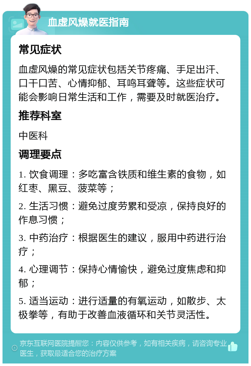 血虚风燥就医指南 常见症状 血虚风燥的常见症状包括关节疼痛、手足出汗、口干口苦、心情抑郁、耳鸣耳聋等。这些症状可能会影响日常生活和工作，需要及时就医治疗。 推荐科室 中医科 调理要点 1. 饮食调理：多吃富含铁质和维生素的食物，如红枣、黑豆、菠菜等； 2. 生活习惯：避免过度劳累和受凉，保持良好的作息习惯； 3. 中药治疗：根据医生的建议，服用中药进行治疗； 4. 心理调节：保持心情愉快，避免过度焦虑和抑郁； 5. 适当运动：进行适量的有氧运动，如散步、太极拳等，有助于改善血液循环和关节灵活性。