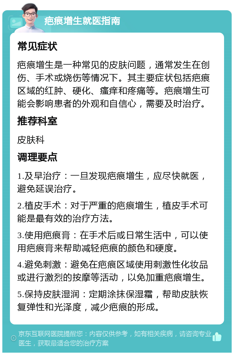 疤痕增生就医指南 常见症状 疤痕增生是一种常见的皮肤问题，通常发生在创伤、手术或烧伤等情况下。其主要症状包括疤痕区域的红肿、硬化、瘙痒和疼痛等。疤痕增生可能会影响患者的外观和自信心，需要及时治疗。 推荐科室 皮肤科 调理要点 1.及早治疗：一旦发现疤痕增生，应尽快就医，避免延误治疗。 2.植皮手术：对于严重的疤痕增生，植皮手术可能是最有效的治疗方法。 3.使用疤痕膏：在手术后或日常生活中，可以使用疤痕膏来帮助减轻疤痕的颜色和硬度。 4.避免刺激：避免在疤痕区域使用刺激性化妆品或进行激烈的按摩等活动，以免加重疤痕增生。 5.保持皮肤湿润：定期涂抹保湿霜，帮助皮肤恢复弹性和光泽度，减少疤痕的形成。