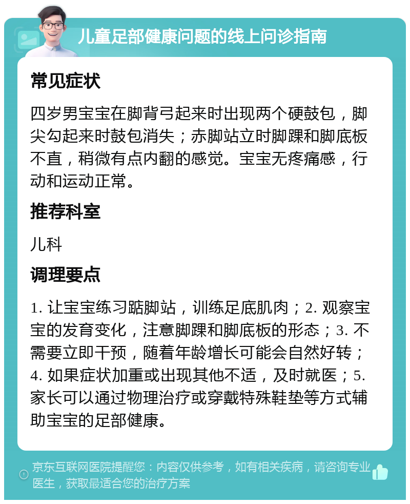 儿童足部健康问题的线上问诊指南 常见症状 四岁男宝宝在脚背弓起来时出现两个硬鼓包，脚尖勾起来时鼓包消失；赤脚站立时脚踝和脚底板不直，稍微有点内翻的感觉。宝宝无疼痛感，行动和运动正常。 推荐科室 儿科 调理要点 1. 让宝宝练习踮脚站，训练足底肌肉；2. 观察宝宝的发育变化，注意脚踝和脚底板的形态；3. 不需要立即干预，随着年龄增长可能会自然好转；4. 如果症状加重或出现其他不适，及时就医；5. 家长可以通过物理治疗或穿戴特殊鞋垫等方式辅助宝宝的足部健康。