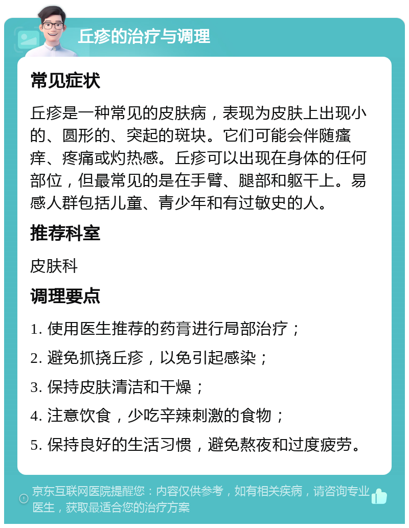 丘疹的治疗与调理 常见症状 丘疹是一种常见的皮肤病，表现为皮肤上出现小的、圆形的、突起的斑块。它们可能会伴随瘙痒、疼痛或灼热感。丘疹可以出现在身体的任何部位，但最常见的是在手臂、腿部和躯干上。易感人群包括儿童、青少年和有过敏史的人。 推荐科室 皮肤科 调理要点 1. 使用医生推荐的药膏进行局部治疗； 2. 避免抓挠丘疹，以免引起感染； 3. 保持皮肤清洁和干燥； 4. 注意饮食，少吃辛辣刺激的食物； 5. 保持良好的生活习惯，避免熬夜和过度疲劳。