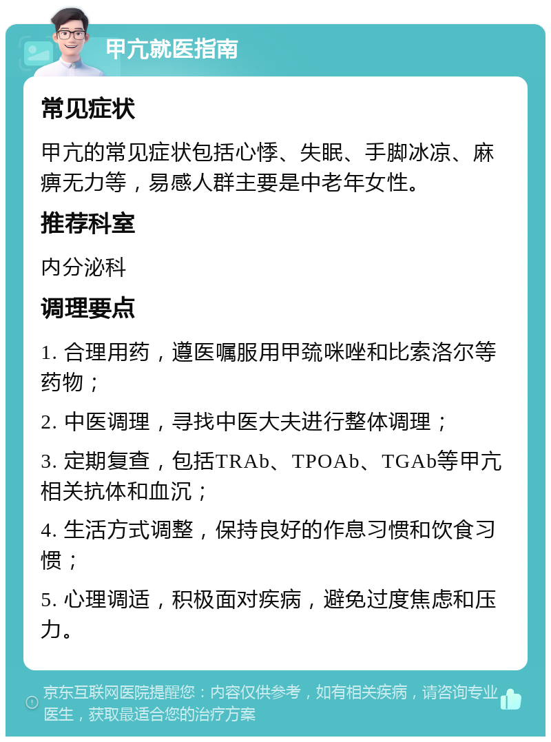 甲亢就医指南 常见症状 甲亢的常见症状包括心悸、失眠、手脚冰凉、麻痹无力等，易感人群主要是中老年女性。 推荐科室 内分泌科 调理要点 1. 合理用药，遵医嘱服用甲巯咪唑和比索洛尔等药物； 2. 中医调理，寻找中医大夫进行整体调理； 3. 定期复查，包括TRAb、TPOAb、TGAb等甲亢相关抗体和血沉； 4. 生活方式调整，保持良好的作息习惯和饮食习惯； 5. 心理调适，积极面对疾病，避免过度焦虑和压力。