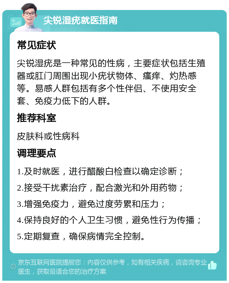 尖锐湿疣就医指南 常见症状 尖锐湿疣是一种常见的性病，主要症状包括生殖器或肛门周围出现小疣状物体、瘙痒、灼热感等。易感人群包括有多个性伴侣、不使用安全套、免疫力低下的人群。 推荐科室 皮肤科或性病科 调理要点 1.及时就医，进行醋酸白检查以确定诊断； 2.接受干扰素治疗，配合激光和外用药物； 3.增强免疫力，避免过度劳累和压力； 4.保持良好的个人卫生习惯，避免性行为传播； 5.定期复查，确保病情完全控制。