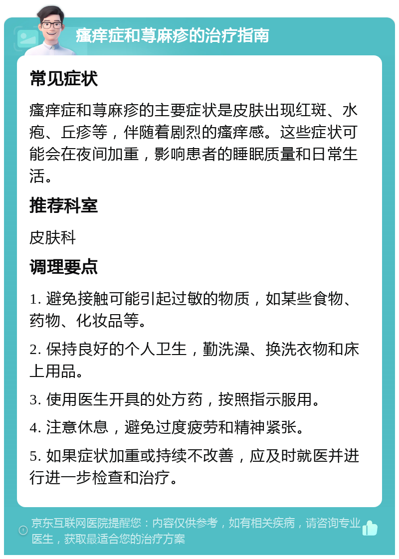 瘙痒症和荨麻疹的治疗指南 常见症状 瘙痒症和荨麻疹的主要症状是皮肤出现红斑、水疱、丘疹等，伴随着剧烈的瘙痒感。这些症状可能会在夜间加重，影响患者的睡眠质量和日常生活。 推荐科室 皮肤科 调理要点 1. 避免接触可能引起过敏的物质，如某些食物、药物、化妆品等。 2. 保持良好的个人卫生，勤洗澡、换洗衣物和床上用品。 3. 使用医生开具的处方药，按照指示服用。 4. 注意休息，避免过度疲劳和精神紧张。 5. 如果症状加重或持续不改善，应及时就医并进行进一步检查和治疗。