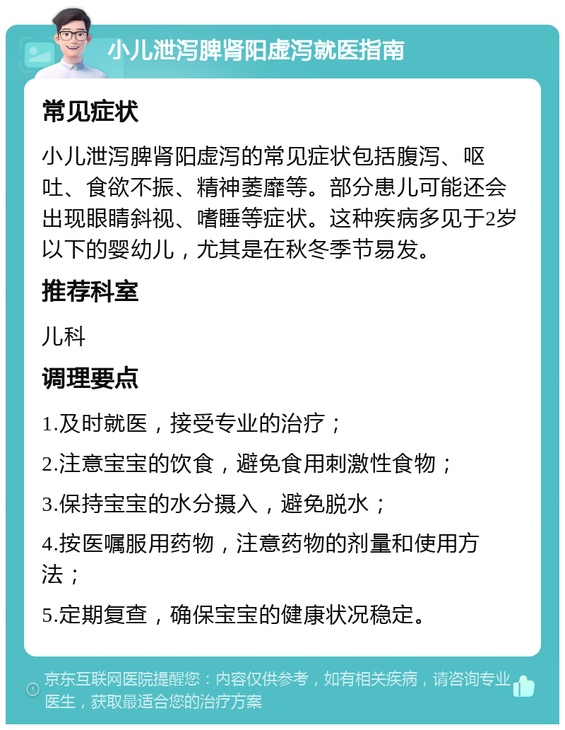 小儿泄泻脾肾阳虚泻就医指南 常见症状 小儿泄泻脾肾阳虚泻的常见症状包括腹泻、呕吐、食欲不振、精神萎靡等。部分患儿可能还会出现眼睛斜视、嗜睡等症状。这种疾病多见于2岁以下的婴幼儿，尤其是在秋冬季节易发。 推荐科室 儿科 调理要点 1.及时就医，接受专业的治疗； 2.注意宝宝的饮食，避免食用刺激性食物； 3.保持宝宝的水分摄入，避免脱水； 4.按医嘱服用药物，注意药物的剂量和使用方法； 5.定期复查，确保宝宝的健康状况稳定。