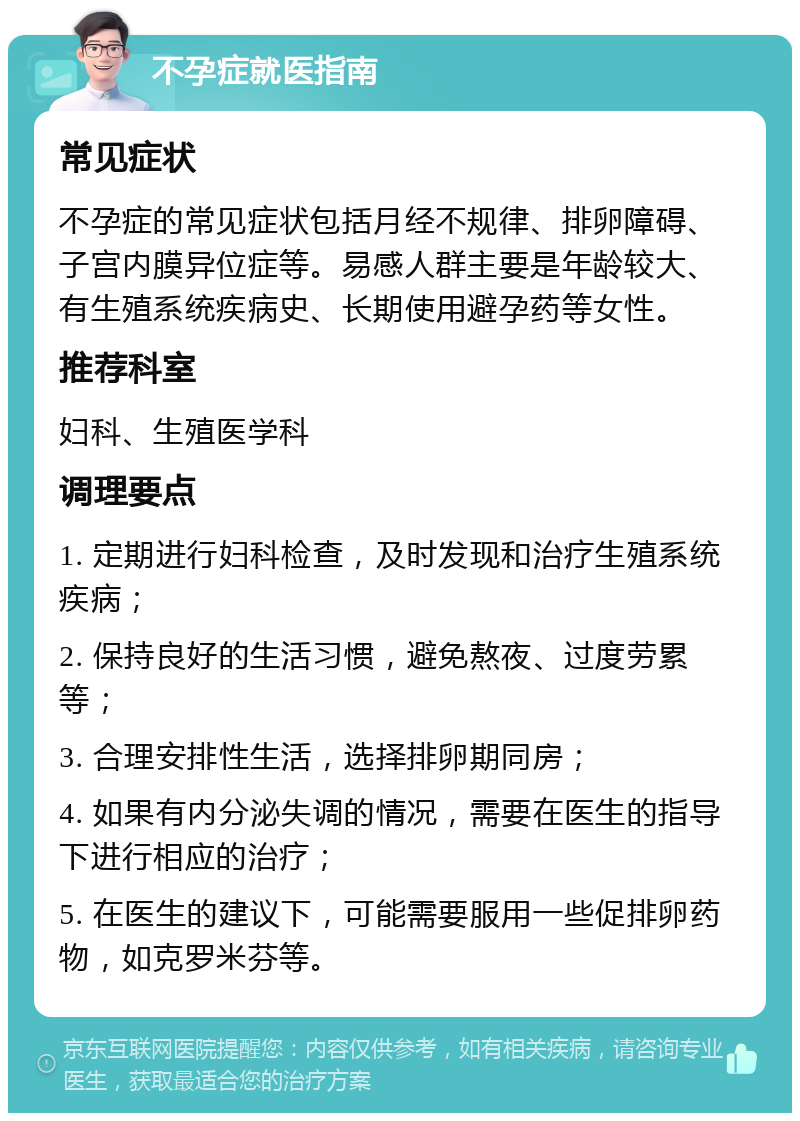 不孕症就医指南 常见症状 不孕症的常见症状包括月经不规律、排卵障碍、子宫内膜异位症等。易感人群主要是年龄较大、有生殖系统疾病史、长期使用避孕药等女性。 推荐科室 妇科、生殖医学科 调理要点 1. 定期进行妇科检查，及时发现和治疗生殖系统疾病； 2. 保持良好的生活习惯，避免熬夜、过度劳累等； 3. 合理安排性生活，选择排卵期同房； 4. 如果有内分泌失调的情况，需要在医生的指导下进行相应的治疗； 5. 在医生的建议下，可能需要服用一些促排卵药物，如克罗米芬等。