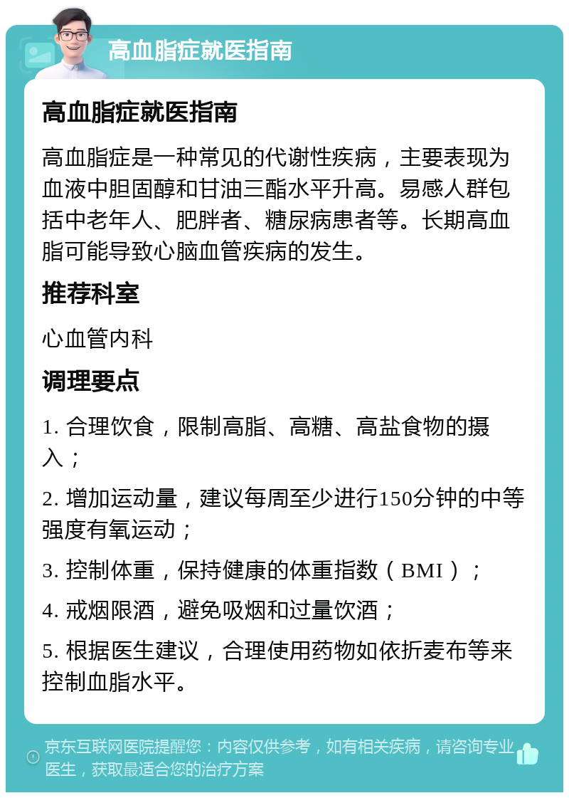 高血脂症就医指南 高血脂症就医指南 高血脂症是一种常见的代谢性疾病，主要表现为血液中胆固醇和甘油三酯水平升高。易感人群包括中老年人、肥胖者、糖尿病患者等。长期高血脂可能导致心脑血管疾病的发生。 推荐科室 心血管内科 调理要点 1. 合理饮食，限制高脂、高糖、高盐食物的摄入； 2. 增加运动量，建议每周至少进行150分钟的中等强度有氧运动； 3. 控制体重，保持健康的体重指数（BMI）； 4. 戒烟限酒，避免吸烟和过量饮酒； 5. 根据医生建议，合理使用药物如依折麦布等来控制血脂水平。