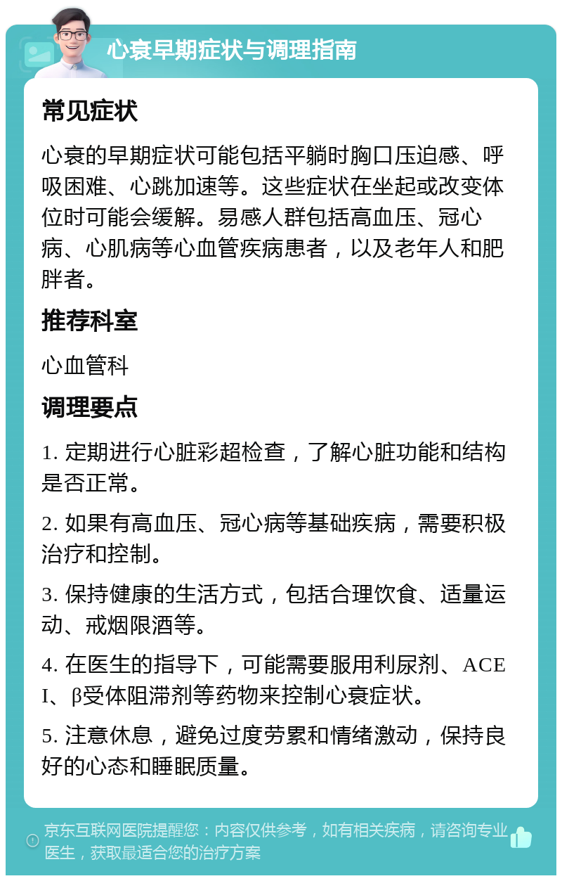 心衰早期症状与调理指南 常见症状 心衰的早期症状可能包括平躺时胸口压迫感、呼吸困难、心跳加速等。这些症状在坐起或改变体位时可能会缓解。易感人群包括高血压、冠心病、心肌病等心血管疾病患者，以及老年人和肥胖者。 推荐科室 心血管科 调理要点 1. 定期进行心脏彩超检查，了解心脏功能和结构是否正常。 2. 如果有高血压、冠心病等基础疾病，需要积极治疗和控制。 3. 保持健康的生活方式，包括合理饮食、适量运动、戒烟限酒等。 4. 在医生的指导下，可能需要服用利尿剂、ACEI、β受体阻滞剂等药物来控制心衰症状。 5. 注意休息，避免过度劳累和情绪激动，保持良好的心态和睡眠质量。