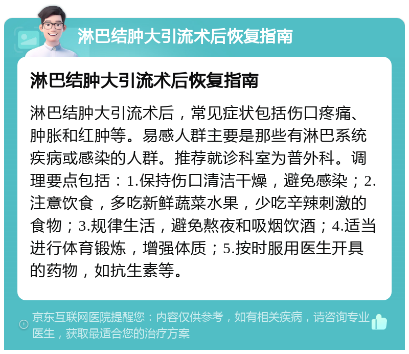 淋巴结肿大引流术后恢复指南 淋巴结肿大引流术后恢复指南 淋巴结肿大引流术后，常见症状包括伤口疼痛、肿胀和红肿等。易感人群主要是那些有淋巴系统疾病或感染的人群。推荐就诊科室为普外科。调理要点包括：1.保持伤口清洁干燥，避免感染；2.注意饮食，多吃新鲜蔬菜水果，少吃辛辣刺激的食物；3.规律生活，避免熬夜和吸烟饮酒；4.适当进行体育锻炼，增强体质；5.按时服用医生开具的药物，如抗生素等。