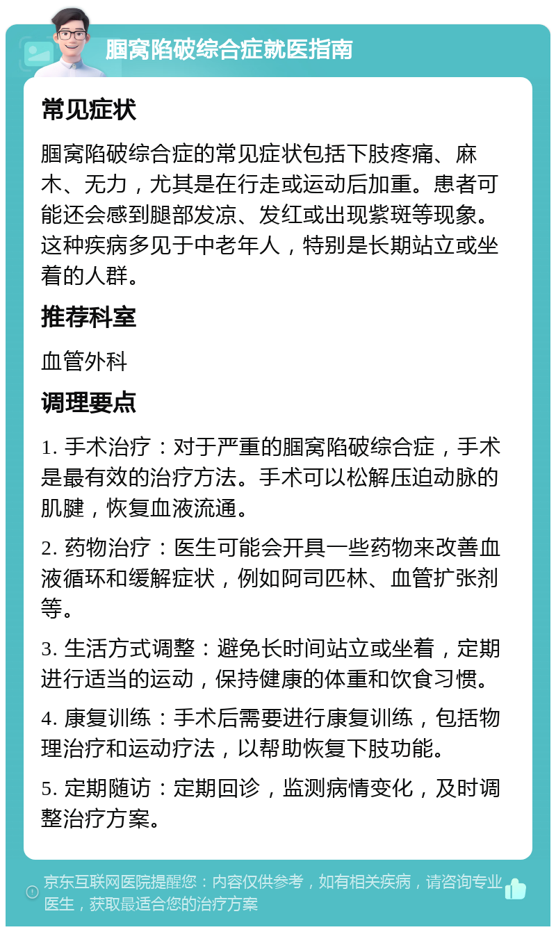 腘窝陷破综合症就医指南 常见症状 腘窝陷破综合症的常见症状包括下肢疼痛、麻木、无力，尤其是在行走或运动后加重。患者可能还会感到腿部发凉、发红或出现紫斑等现象。这种疾病多见于中老年人，特别是长期站立或坐着的人群。 推荐科室 血管外科 调理要点 1. 手术治疗：对于严重的腘窝陷破综合症，手术是最有效的治疗方法。手术可以松解压迫动脉的肌腱，恢复血液流通。 2. 药物治疗：医生可能会开具一些药物来改善血液循环和缓解症状，例如阿司匹林、血管扩张剂等。 3. 生活方式调整：避免长时间站立或坐着，定期进行适当的运动，保持健康的体重和饮食习惯。 4. 康复训练：手术后需要进行康复训练，包括物理治疗和运动疗法，以帮助恢复下肢功能。 5. 定期随访：定期回诊，监测病情变化，及时调整治疗方案。