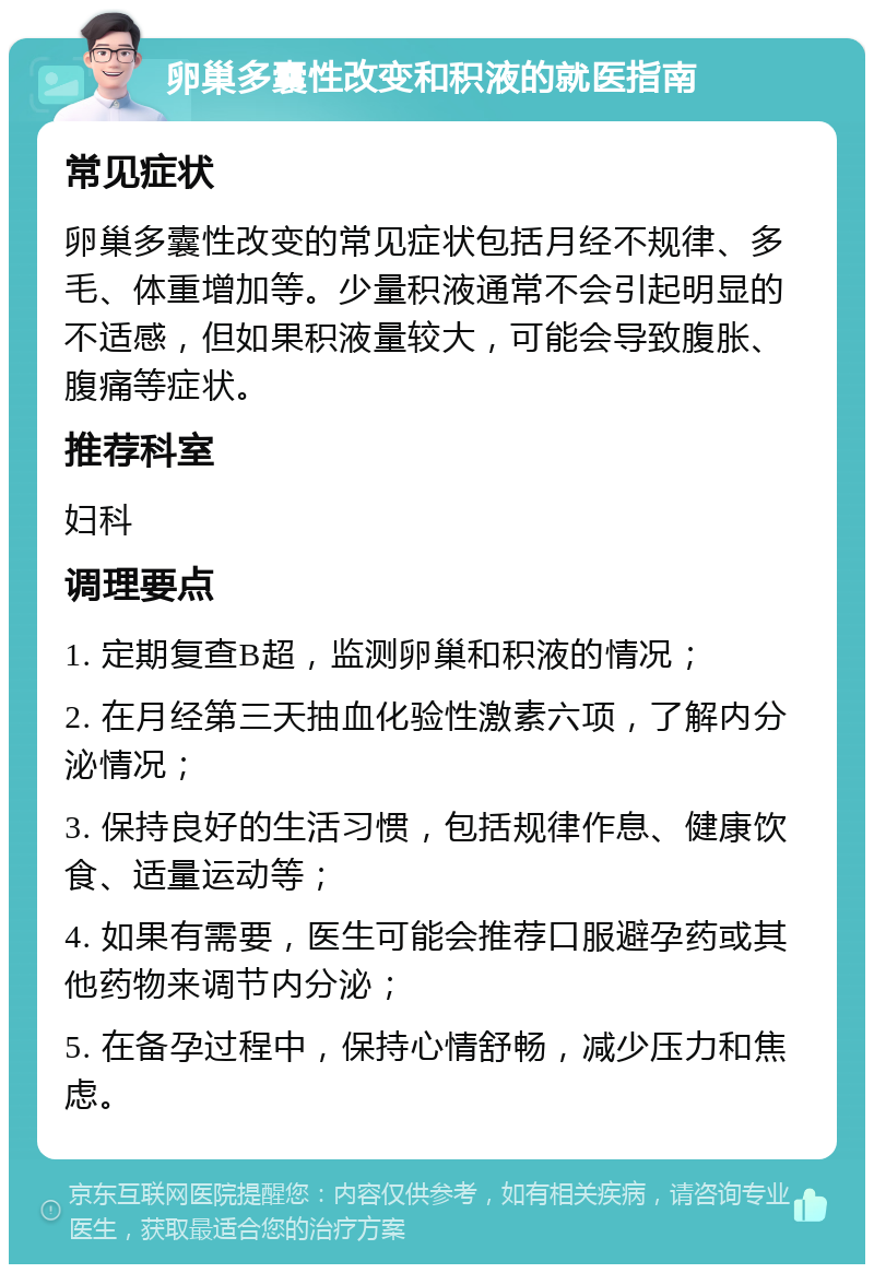 卵巢多囊性改变和积液的就医指南 常见症状 卵巢多囊性改变的常见症状包括月经不规律、多毛、体重增加等。少量积液通常不会引起明显的不适感，但如果积液量较大，可能会导致腹胀、腹痛等症状。 推荐科室 妇科 调理要点 1. 定期复查B超，监测卵巢和积液的情况； 2. 在月经第三天抽血化验性激素六项，了解内分泌情况； 3. 保持良好的生活习惯，包括规律作息、健康饮食、适量运动等； 4. 如果有需要，医生可能会推荐口服避孕药或其他药物来调节内分泌； 5. 在备孕过程中，保持心情舒畅，减少压力和焦虑。