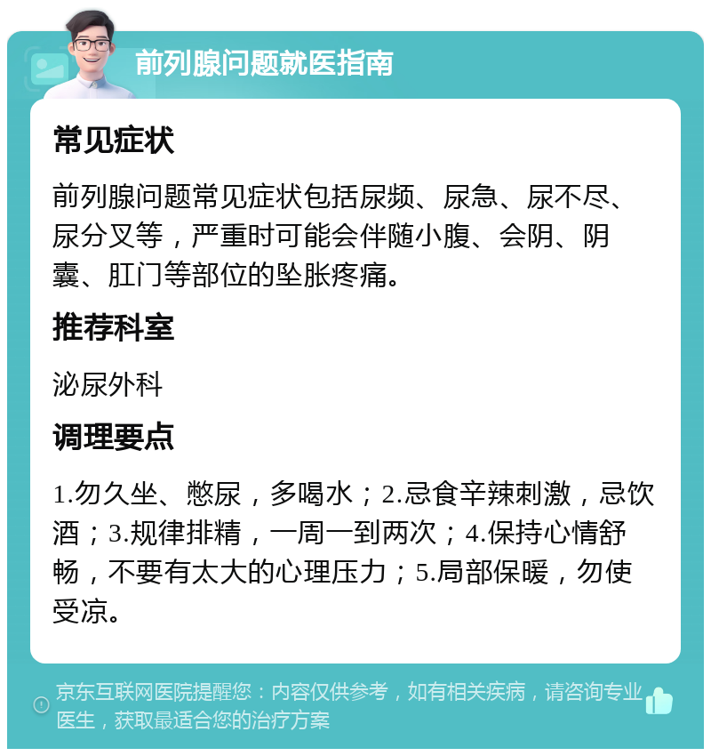 前列腺问题就医指南 常见症状 前列腺问题常见症状包括尿频、尿急、尿不尽、尿分叉等，严重时可能会伴随小腹、会阴、阴囊、肛门等部位的坠胀疼痛。 推荐科室 泌尿外科 调理要点 1.勿久坐、憋尿，多喝水；2.忌食辛辣刺激，忌饮酒；3.规律排精，一周一到两次；4.保持心情舒畅，不要有太大的心理压力；5.局部保暖，勿使受凉。