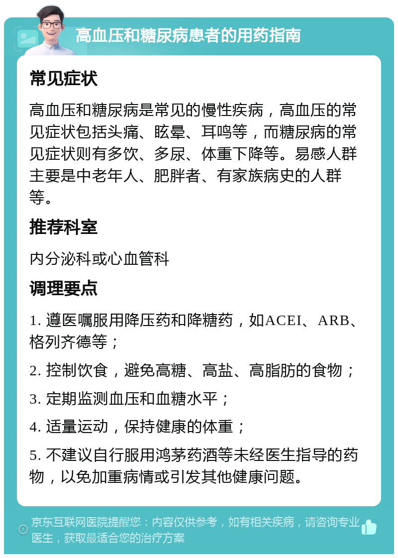 高血压和糖尿病患者的用药指南 常见症状 高血压和糖尿病是常见的慢性疾病，高血压的常见症状包括头痛、眩晕、耳鸣等，而糖尿病的常见症状则有多饮、多尿、体重下降等。易感人群主要是中老年人、肥胖者、有家族病史的人群等。 推荐科室 内分泌科或心血管科 调理要点 1. 遵医嘱服用降压药和降糖药，如ACEI、ARB、格列齐德等； 2. 控制饮食，避免高糖、高盐、高脂肪的食物； 3. 定期监测血压和血糖水平； 4. 适量运动，保持健康的体重； 5. 不建议自行服用鸿茅药酒等未经医生指导的药物，以免加重病情或引发其他健康问题。