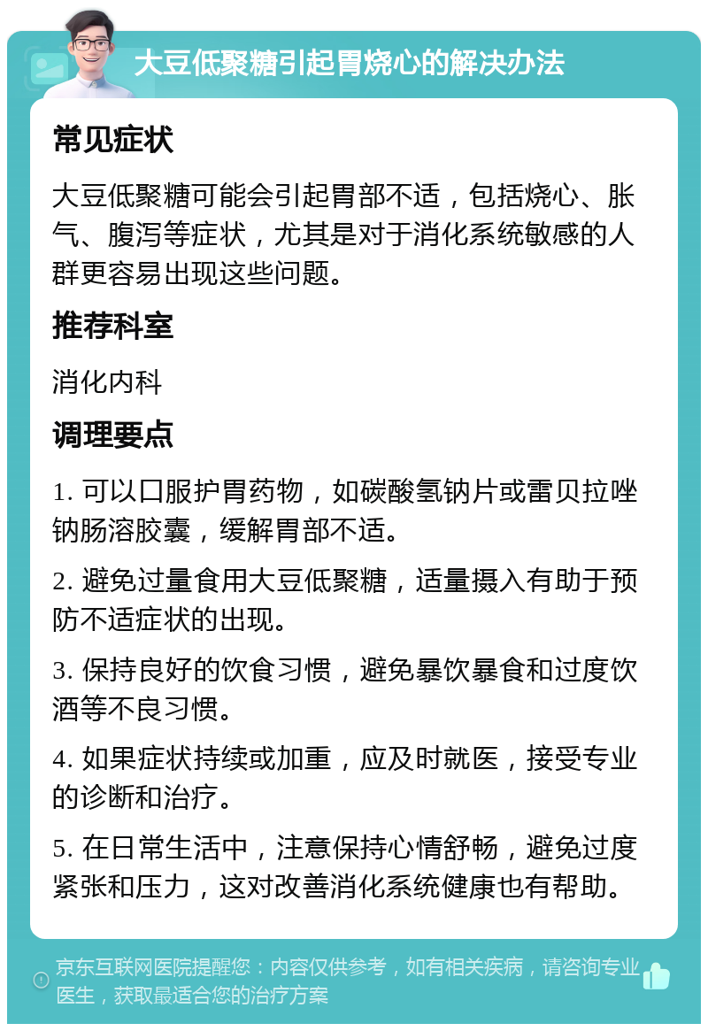 大豆低聚糖引起胃烧心的解决办法 常见症状 大豆低聚糖可能会引起胃部不适，包括烧心、胀气、腹泻等症状，尤其是对于消化系统敏感的人群更容易出现这些问题。 推荐科室 消化内科 调理要点 1. 可以口服护胃药物，如碳酸氢钠片或雷贝拉唑钠肠溶胶囊，缓解胃部不适。 2. 避免过量食用大豆低聚糖，适量摄入有助于预防不适症状的出现。 3. 保持良好的饮食习惯，避免暴饮暴食和过度饮酒等不良习惯。 4. 如果症状持续或加重，应及时就医，接受专业的诊断和治疗。 5. 在日常生活中，注意保持心情舒畅，避免过度紧张和压力，这对改善消化系统健康也有帮助。