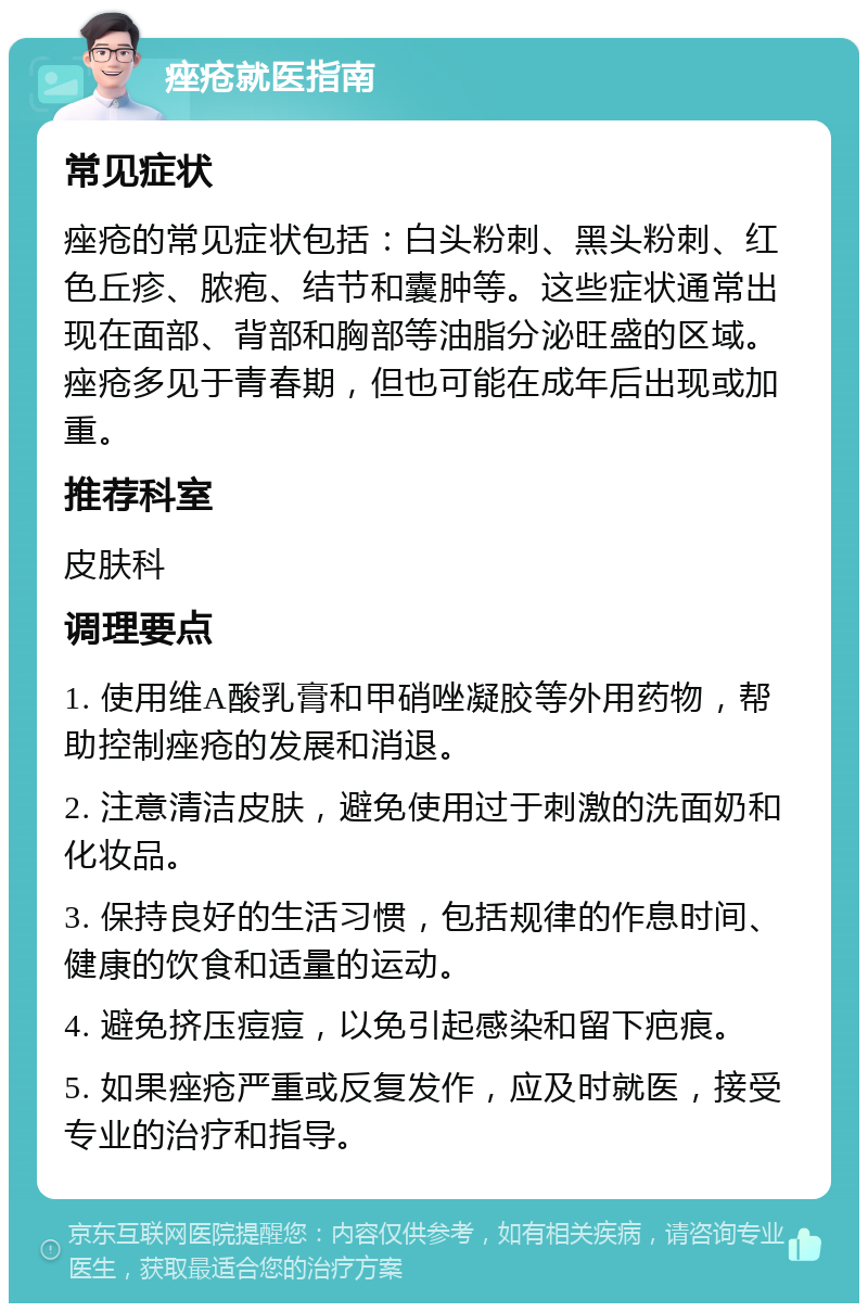 痤疮就医指南 常见症状 痤疮的常见症状包括：白头粉刺、黑头粉刺、红色丘疹、脓疱、结节和囊肿等。这些症状通常出现在面部、背部和胸部等油脂分泌旺盛的区域。痤疮多见于青春期，但也可能在成年后出现或加重。 推荐科室 皮肤科 调理要点 1. 使用维A酸乳膏和甲硝唑凝胶等外用药物，帮助控制痤疮的发展和消退。 2. 注意清洁皮肤，避免使用过于刺激的洗面奶和化妆品。 3. 保持良好的生活习惯，包括规律的作息时间、健康的饮食和适量的运动。 4. 避免挤压痘痘，以免引起感染和留下疤痕。 5. 如果痤疮严重或反复发作，应及时就医，接受专业的治疗和指导。