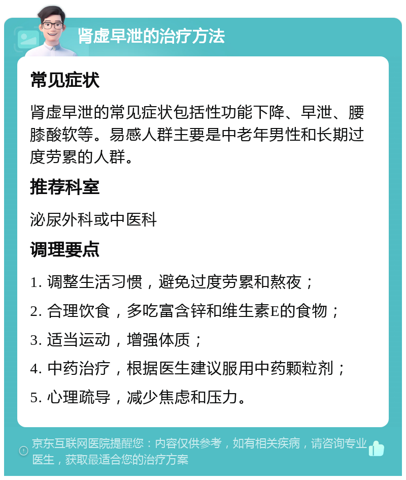 肾虚早泄的治疗方法 常见症状 肾虚早泄的常见症状包括性功能下降、早泄、腰膝酸软等。易感人群主要是中老年男性和长期过度劳累的人群。 推荐科室 泌尿外科或中医科 调理要点 1. 调整生活习惯，避免过度劳累和熬夜； 2. 合理饮食，多吃富含锌和维生素E的食物； 3. 适当运动，增强体质； 4. 中药治疗，根据医生建议服用中药颗粒剂； 5. 心理疏导，减少焦虑和压力。