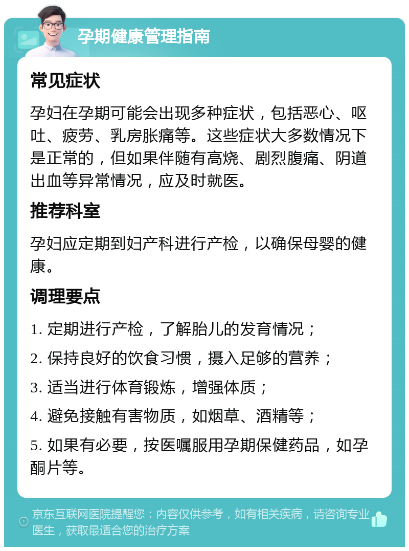 孕期健康管理指南 常见症状 孕妇在孕期可能会出现多种症状，包括恶心、呕吐、疲劳、乳房胀痛等。这些症状大多数情况下是正常的，但如果伴随有高烧、剧烈腹痛、阴道出血等异常情况，应及时就医。 推荐科室 孕妇应定期到妇产科进行产检，以确保母婴的健康。 调理要点 1. 定期进行产检，了解胎儿的发育情况； 2. 保持良好的饮食习惯，摄入足够的营养； 3. 适当进行体育锻炼，增强体质； 4. 避免接触有害物质，如烟草、酒精等； 5. 如果有必要，按医嘱服用孕期保健药品，如孕酮片等。