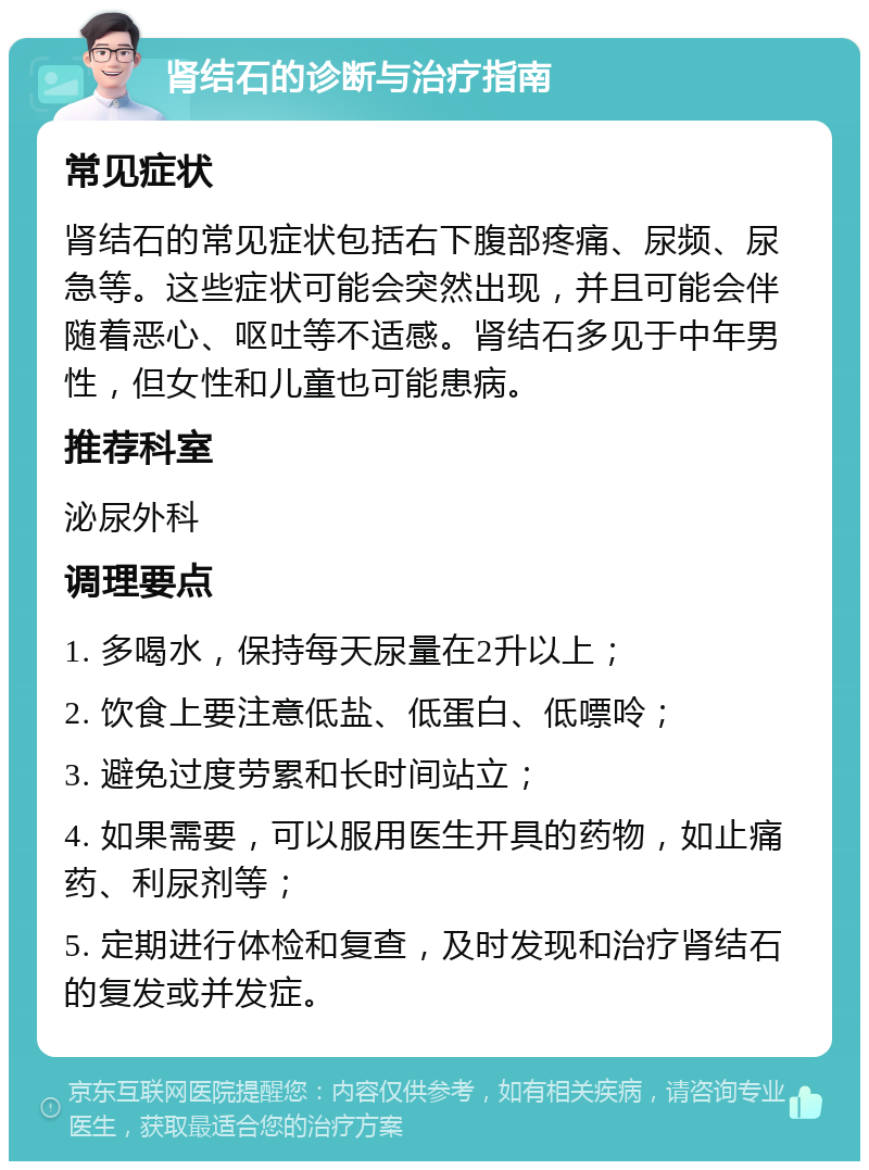 肾结石的诊断与治疗指南 常见症状 肾结石的常见症状包括右下腹部疼痛、尿频、尿急等。这些症状可能会突然出现，并且可能会伴随着恶心、呕吐等不适感。肾结石多见于中年男性，但女性和儿童也可能患病。 推荐科室 泌尿外科 调理要点 1. 多喝水，保持每天尿量在2升以上； 2. 饮食上要注意低盐、低蛋白、低嘌呤； 3. 避免过度劳累和长时间站立； 4. 如果需要，可以服用医生开具的药物，如止痛药、利尿剂等； 5. 定期进行体检和复查，及时发现和治疗肾结石的复发或并发症。