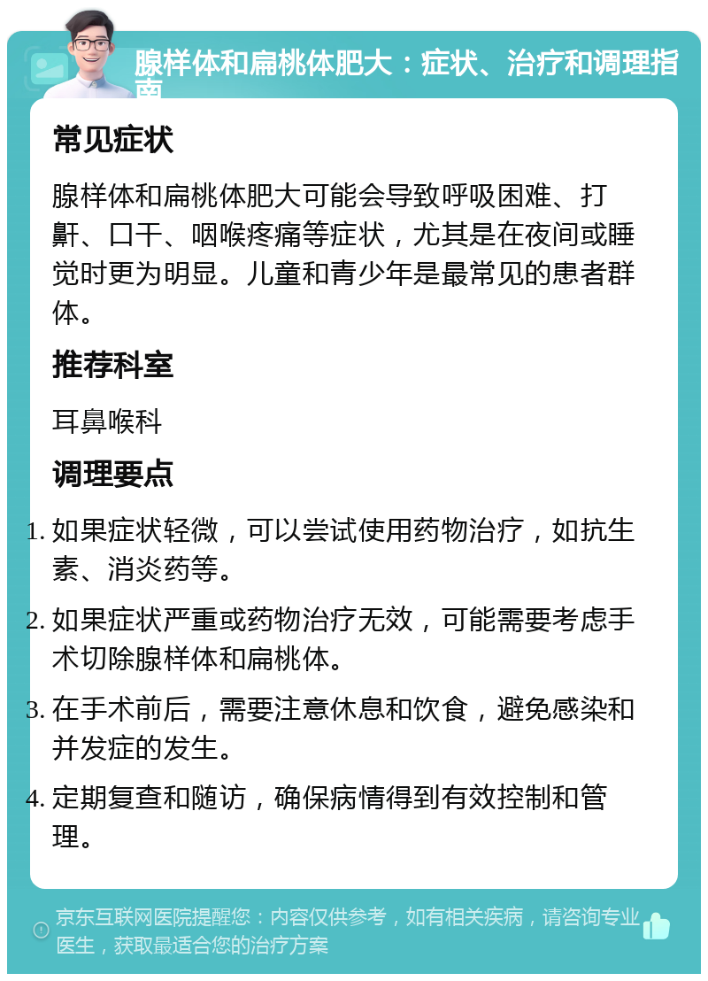 腺样体和扁桃体肥大：症状、治疗和调理指南 常见症状 腺样体和扁桃体肥大可能会导致呼吸困难、打鼾、口干、咽喉疼痛等症状，尤其是在夜间或睡觉时更为明显。儿童和青少年是最常见的患者群体。 推荐科室 耳鼻喉科 调理要点 如果症状轻微，可以尝试使用药物治疗，如抗生素、消炎药等。 如果症状严重或药物治疗无效，可能需要考虑手术切除腺样体和扁桃体。 在手术前后，需要注意休息和饮食，避免感染和并发症的发生。 定期复查和随访，确保病情得到有效控制和管理。