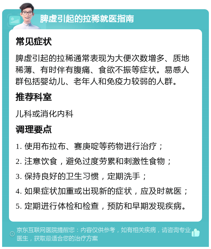 脾虚引起的拉稀就医指南 常见症状 脾虚引起的拉稀通常表现为大便次数增多、质地稀薄、有时伴有腹痛、食欲不振等症状。易感人群包括婴幼儿、老年人和免疫力较弱的人群。 推荐科室 儿科或消化内科 调理要点 1. 使用布拉布、赛庚啶等药物进行治疗； 2. 注意饮食，避免过度劳累和刺激性食物； 3. 保持良好的卫生习惯，定期洗手； 4. 如果症状加重或出现新的症状，应及时就医； 5. 定期进行体检和检查，预防和早期发现疾病。