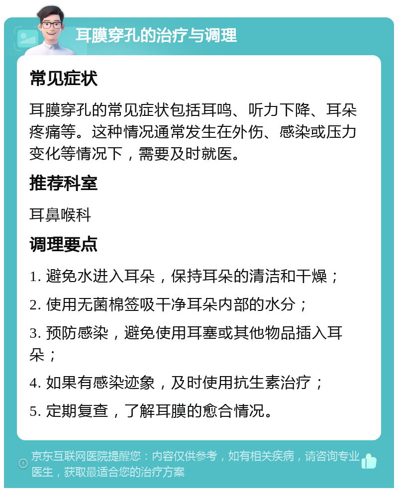 耳膜穿孔的治疗与调理 常见症状 耳膜穿孔的常见症状包括耳鸣、听力下降、耳朵疼痛等。这种情况通常发生在外伤、感染或压力变化等情况下，需要及时就医。 推荐科室 耳鼻喉科 调理要点 1. 避免水进入耳朵，保持耳朵的清洁和干燥； 2. 使用无菌棉签吸干净耳朵内部的水分； 3. 预防感染，避免使用耳塞或其他物品插入耳朵； 4. 如果有感染迹象，及时使用抗生素治疗； 5. 定期复查，了解耳膜的愈合情况。