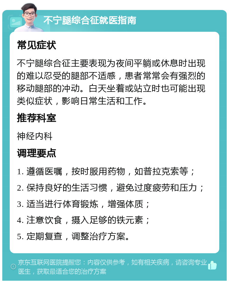 不宁腿综合征就医指南 常见症状 不宁腿综合征主要表现为夜间平躺或休息时出现的难以忍受的腿部不适感，患者常常会有强烈的移动腿部的冲动。白天坐着或站立时也可能出现类似症状，影响日常生活和工作。 推荐科室 神经内科 调理要点 1. 遵循医嘱，按时服用药物，如普拉克索等； 2. 保持良好的生活习惯，避免过度疲劳和压力； 3. 适当进行体育锻炼，增强体质； 4. 注意饮食，摄入足够的铁元素； 5. 定期复查，调整治疗方案。