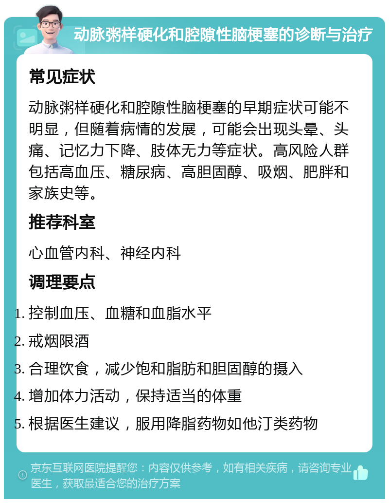 动脉粥样硬化和腔隙性脑梗塞的诊断与治疗 常见症状 动脉粥样硬化和腔隙性脑梗塞的早期症状可能不明显，但随着病情的发展，可能会出现头晕、头痛、记忆力下降、肢体无力等症状。高风险人群包括高血压、糖尿病、高胆固醇、吸烟、肥胖和家族史等。 推荐科室 心血管内科、神经内科 调理要点 控制血压、血糖和血脂水平 戒烟限酒 合理饮食，减少饱和脂肪和胆固醇的摄入 增加体力活动，保持适当的体重 根据医生建议，服用降脂药物如他汀类药物