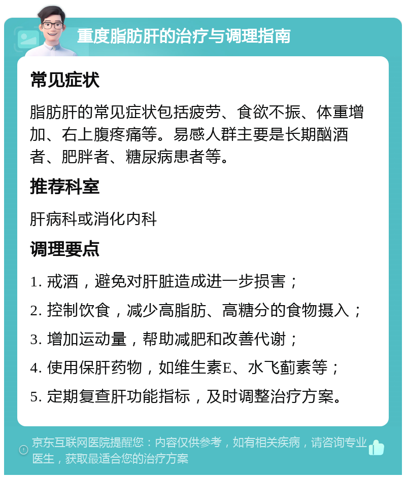 重度脂肪肝的治疗与调理指南 常见症状 脂肪肝的常见症状包括疲劳、食欲不振、体重增加、右上腹疼痛等。易感人群主要是长期酗酒者、肥胖者、糖尿病患者等。 推荐科室 肝病科或消化内科 调理要点 1. 戒酒，避免对肝脏造成进一步损害； 2. 控制饮食，减少高脂肪、高糖分的食物摄入； 3. 增加运动量，帮助减肥和改善代谢； 4. 使用保肝药物，如维生素E、水飞蓟素等； 5. 定期复查肝功能指标，及时调整治疗方案。