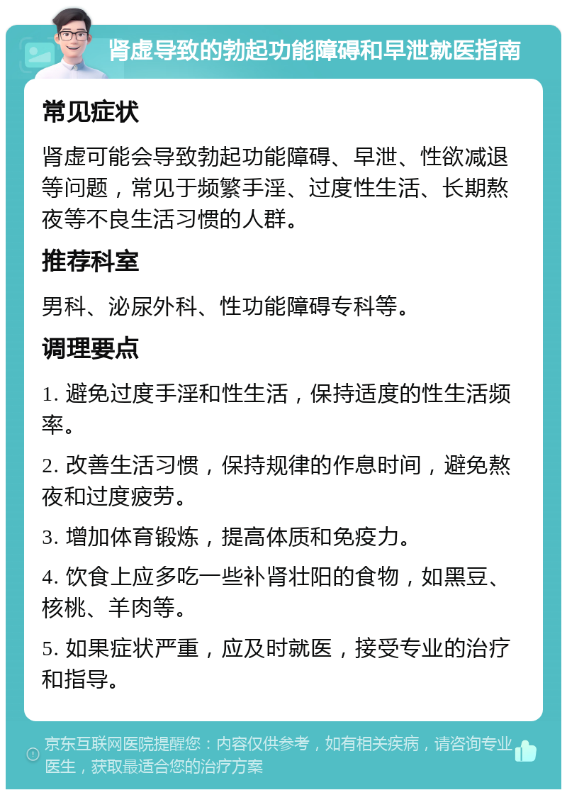 肾虚导致的勃起功能障碍和早泄就医指南 常见症状 肾虚可能会导致勃起功能障碍、早泄、性欲减退等问题，常见于频繁手淫、过度性生活、长期熬夜等不良生活习惯的人群。 推荐科室 男科、泌尿外科、性功能障碍专科等。 调理要点 1. 避免过度手淫和性生活，保持适度的性生活频率。 2. 改善生活习惯，保持规律的作息时间，避免熬夜和过度疲劳。 3. 增加体育锻炼，提高体质和免疫力。 4. 饮食上应多吃一些补肾壮阳的食物，如黑豆、核桃、羊肉等。 5. 如果症状严重，应及时就医，接受专业的治疗和指导。