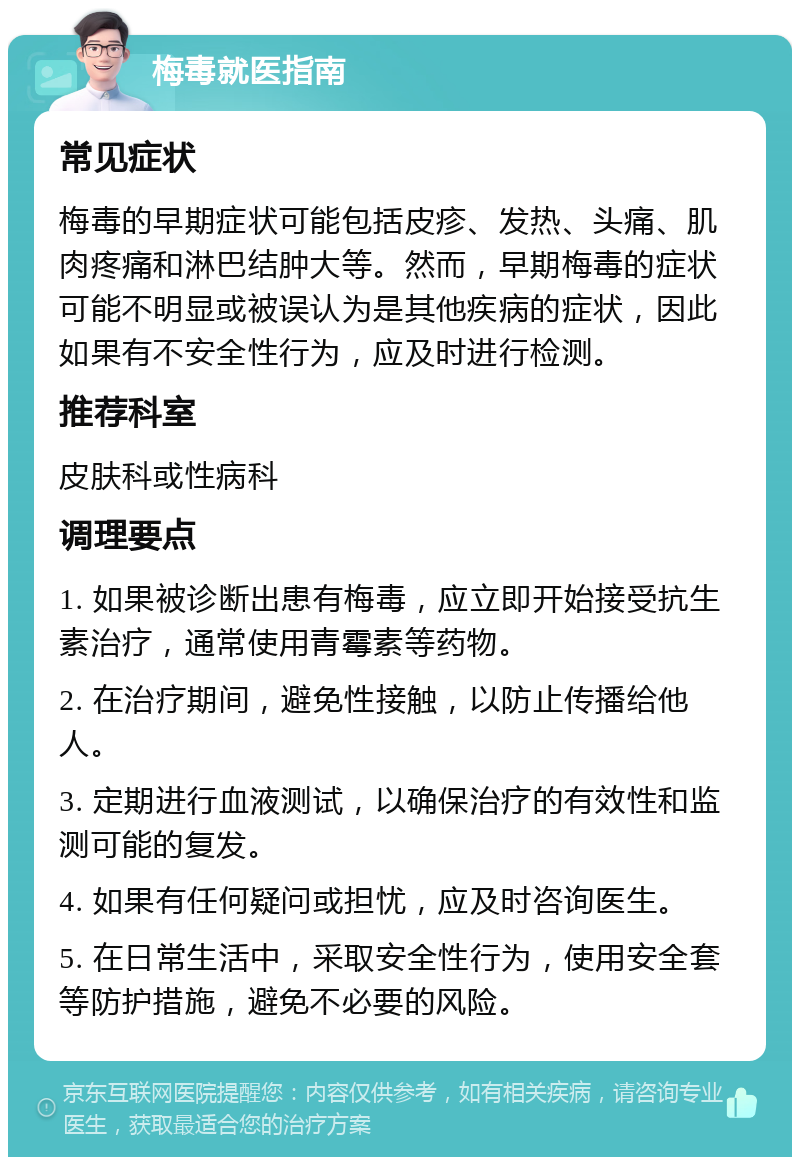 梅毒就医指南 常见症状 梅毒的早期症状可能包括皮疹、发热、头痛、肌肉疼痛和淋巴结肿大等。然而，早期梅毒的症状可能不明显或被误认为是其他疾病的症状，因此如果有不安全性行为，应及时进行检测。 推荐科室 皮肤科或性病科 调理要点 1. 如果被诊断出患有梅毒，应立即开始接受抗生素治疗，通常使用青霉素等药物。 2. 在治疗期间，避免性接触，以防止传播给他人。 3. 定期进行血液测试，以确保治疗的有效性和监测可能的复发。 4. 如果有任何疑问或担忧，应及时咨询医生。 5. 在日常生活中，采取安全性行为，使用安全套等防护措施，避免不必要的风险。