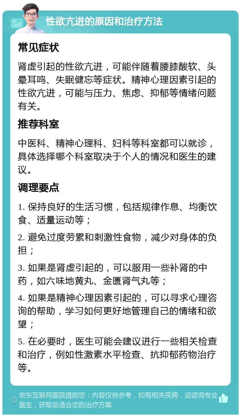 性欲亢进的原因和治疗方法 常见症状 肾虚引起的性欲亢进，可能伴随着腰膝酸软、头晕耳鸣、失眠健忘等症状。精神心理因素引起的性欲亢进，可能与压力、焦虑、抑郁等情绪问题有关。 推荐科室 中医科、精神心理科、妇科等科室都可以就诊，具体选择哪个科室取决于个人的情况和医生的建议。 调理要点 1. 保持良好的生活习惯，包括规律作息、均衡饮食、适量运动等； 2. 避免过度劳累和刺激性食物，减少对身体的负担； 3. 如果是肾虚引起的，可以服用一些补肾的中药，如六味地黄丸、金匮肾气丸等； 4. 如果是精神心理因素引起的，可以寻求心理咨询的帮助，学习如何更好地管理自己的情绪和欲望； 5. 在必要时，医生可能会建议进行一些相关检查和治疗，例如性激素水平检查、抗抑郁药物治疗等。