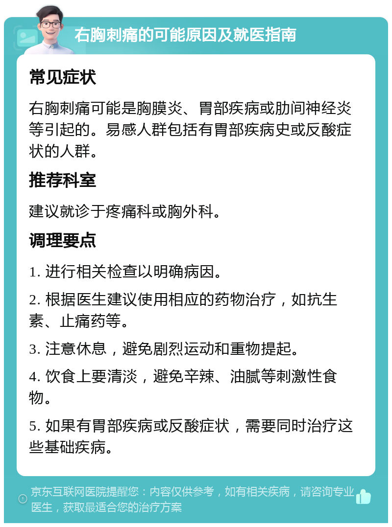 右胸刺痛的可能原因及就医指南 常见症状 右胸刺痛可能是胸膜炎、胃部疾病或肋间神经炎等引起的。易感人群包括有胃部疾病史或反酸症状的人群。 推荐科室 建议就诊于疼痛科或胸外科。 调理要点 1. 进行相关检查以明确病因。 2. 根据医生建议使用相应的药物治疗，如抗生素、止痛药等。 3. 注意休息，避免剧烈运动和重物提起。 4. 饮食上要清淡，避免辛辣、油腻等刺激性食物。 5. 如果有胃部疾病或反酸症状，需要同时治疗这些基础疾病。