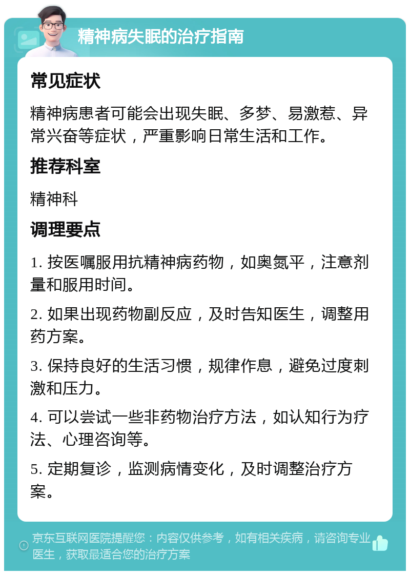 精神病失眠的治疗指南 常见症状 精神病患者可能会出现失眠、多梦、易激惹、异常兴奋等症状，严重影响日常生活和工作。 推荐科室 精神科 调理要点 1. 按医嘱服用抗精神病药物，如奥氮平，注意剂量和服用时间。 2. 如果出现药物副反应，及时告知医生，调整用药方案。 3. 保持良好的生活习惯，规律作息，避免过度刺激和压力。 4. 可以尝试一些非药物治疗方法，如认知行为疗法、心理咨询等。 5. 定期复诊，监测病情变化，及时调整治疗方案。