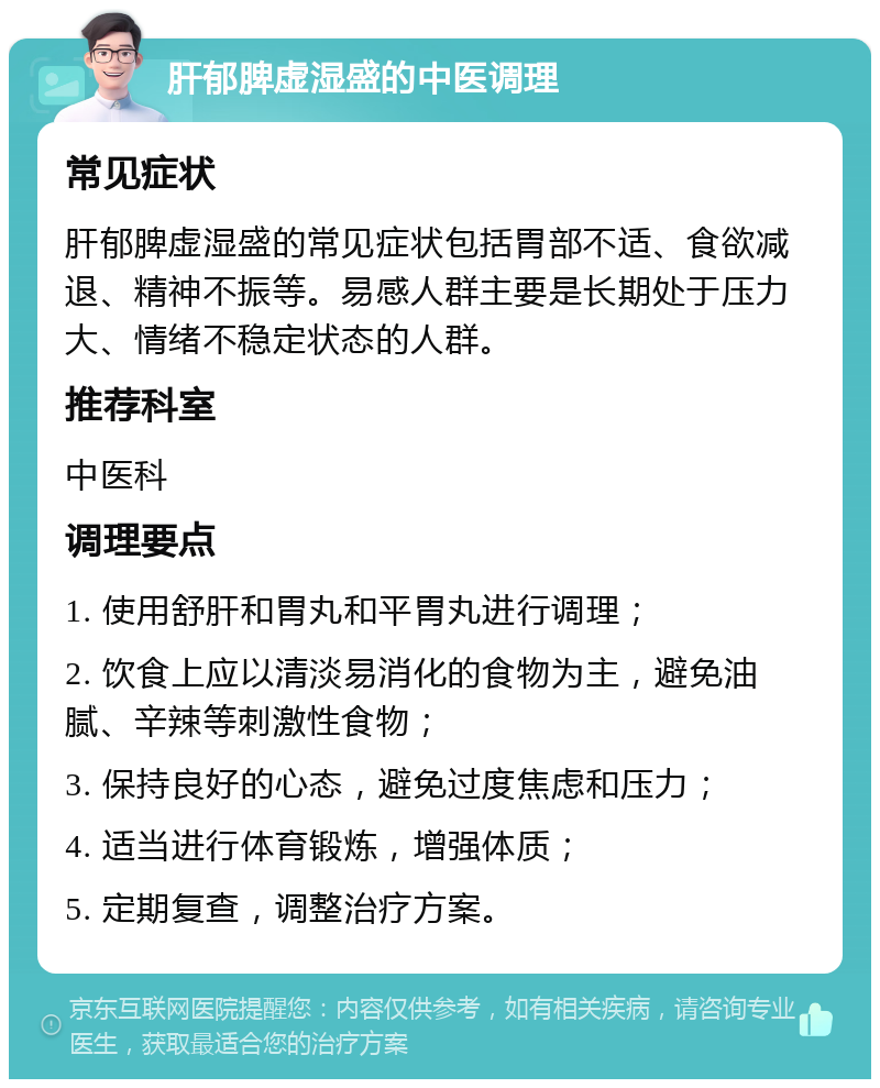 肝郁脾虚湿盛的中医调理 常见症状 肝郁脾虚湿盛的常见症状包括胃部不适、食欲减退、精神不振等。易感人群主要是长期处于压力大、情绪不稳定状态的人群。 推荐科室 中医科 调理要点 1. 使用舒肝和胃丸和平胃丸进行调理； 2. 饮食上应以清淡易消化的食物为主，避免油腻、辛辣等刺激性食物； 3. 保持良好的心态，避免过度焦虑和压力； 4. 适当进行体育锻炼，增强体质； 5. 定期复查，调整治疗方案。