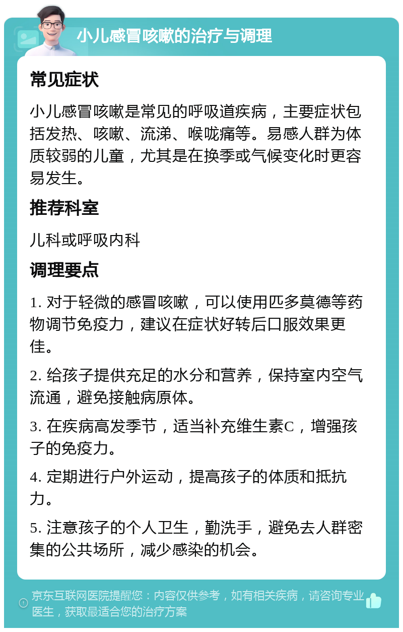 小儿感冒咳嗽的治疗与调理 常见症状 小儿感冒咳嗽是常见的呼吸道疾病，主要症状包括发热、咳嗽、流涕、喉咙痛等。易感人群为体质较弱的儿童，尤其是在换季或气候变化时更容易发生。 推荐科室 儿科或呼吸内科 调理要点 1. 对于轻微的感冒咳嗽，可以使用匹多莫德等药物调节免疫力，建议在症状好转后口服效果更佳。 2. 给孩子提供充足的水分和营养，保持室内空气流通，避免接触病原体。 3. 在疾病高发季节，适当补充维生素C，增强孩子的免疫力。 4. 定期进行户外运动，提高孩子的体质和抵抗力。 5. 注意孩子的个人卫生，勤洗手，避免去人群密集的公共场所，减少感染的机会。