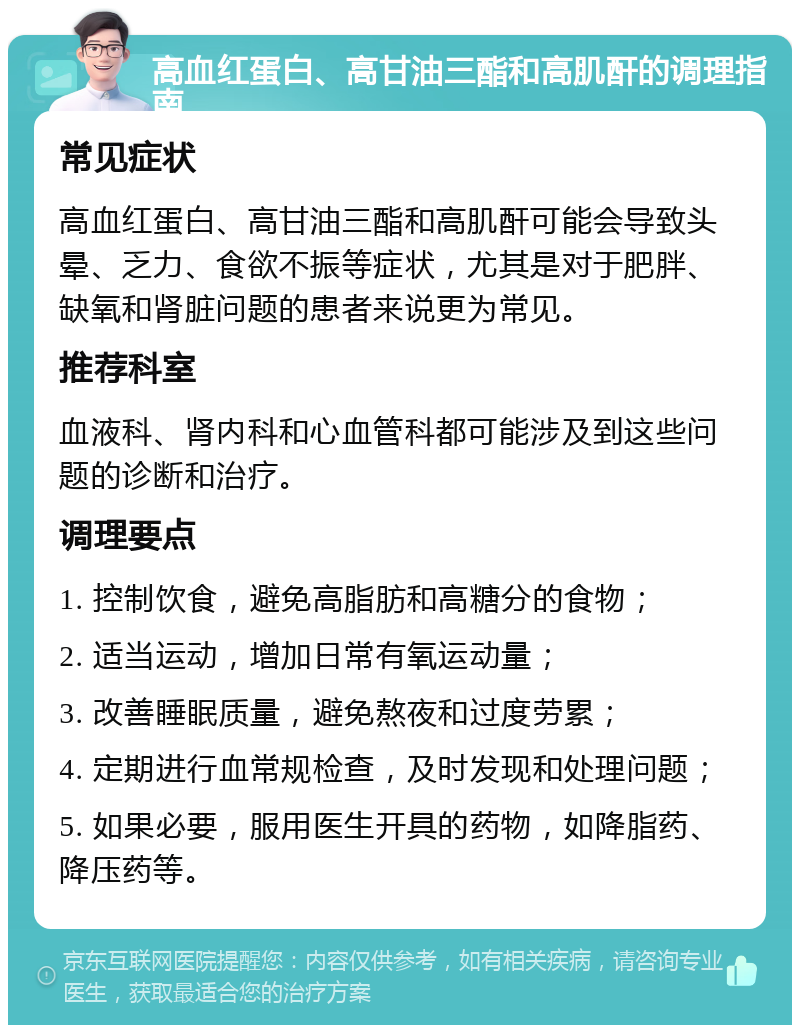 高血红蛋白、高甘油三酯和高肌酐的调理指南 常见症状 高血红蛋白、高甘油三酯和高肌酐可能会导致头晕、乏力、食欲不振等症状，尤其是对于肥胖、缺氧和肾脏问题的患者来说更为常见。 推荐科室 血液科、肾内科和心血管科都可能涉及到这些问题的诊断和治疗。 调理要点 1. 控制饮食，避免高脂肪和高糖分的食物； 2. 适当运动，增加日常有氧运动量； 3. 改善睡眠质量，避免熬夜和过度劳累； 4. 定期进行血常规检查，及时发现和处理问题； 5. 如果必要，服用医生开具的药物，如降脂药、降压药等。