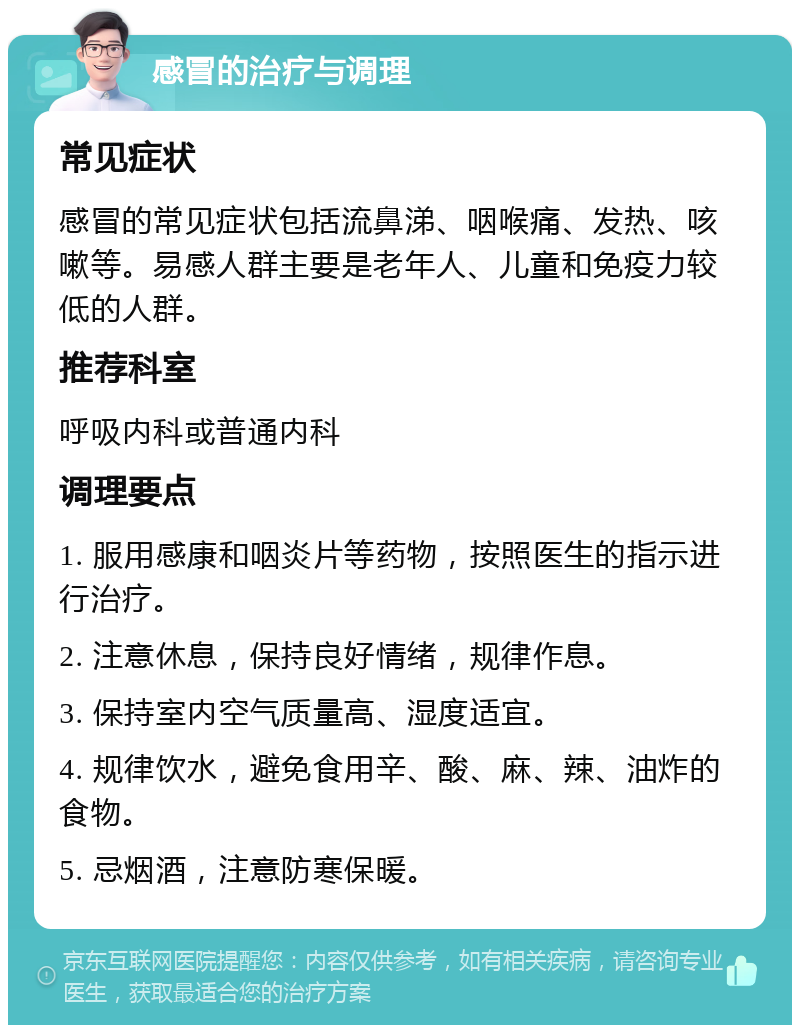 感冒的治疗与调理 常见症状 感冒的常见症状包括流鼻涕、咽喉痛、发热、咳嗽等。易感人群主要是老年人、儿童和免疫力较低的人群。 推荐科室 呼吸内科或普通内科 调理要点 1. 服用感康和咽炎片等药物，按照医生的指示进行治疗。 2. 注意休息，保持良好情绪，规律作息。 3. 保持室内空气质量高、湿度适宜。 4. 规律饮水，避免食用辛、酸、麻、辣、油炸的食物。 5. 忌烟酒，注意防寒保暖。