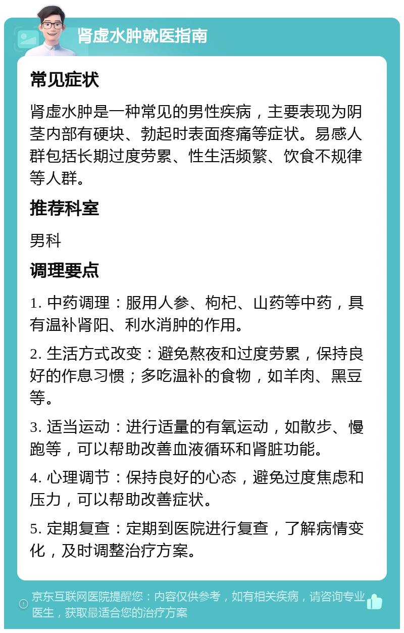 肾虚水肿就医指南 常见症状 肾虚水肿是一种常见的男性疾病，主要表现为阴茎内部有硬块、勃起时表面疼痛等症状。易感人群包括长期过度劳累、性生活频繁、饮食不规律等人群。 推荐科室 男科 调理要点 1. 中药调理：服用人参、枸杞、山药等中药，具有温补肾阳、利水消肿的作用。 2. 生活方式改变：避免熬夜和过度劳累，保持良好的作息习惯；多吃温补的食物，如羊肉、黑豆等。 3. 适当运动：进行适量的有氧运动，如散步、慢跑等，可以帮助改善血液循环和肾脏功能。 4. 心理调节：保持良好的心态，避免过度焦虑和压力，可以帮助改善症状。 5. 定期复查：定期到医院进行复查，了解病情变化，及时调整治疗方案。