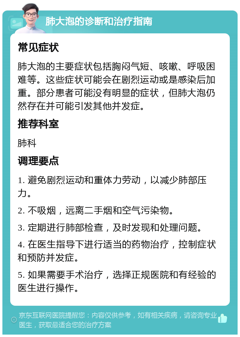 肺大泡的诊断和治疗指南 常见症状 肺大泡的主要症状包括胸闷气短、咳嗽、呼吸困难等。这些症状可能会在剧烈运动或是感染后加重。部分患者可能没有明显的症状，但肺大泡仍然存在并可能引发其他并发症。 推荐科室 肺科 调理要点 1. 避免剧烈运动和重体力劳动，以减少肺部压力。 2. 不吸烟，远离二手烟和空气污染物。 3. 定期进行肺部检查，及时发现和处理问题。 4. 在医生指导下进行适当的药物治疗，控制症状和预防并发症。 5. 如果需要手术治疗，选择正规医院和有经验的医生进行操作。